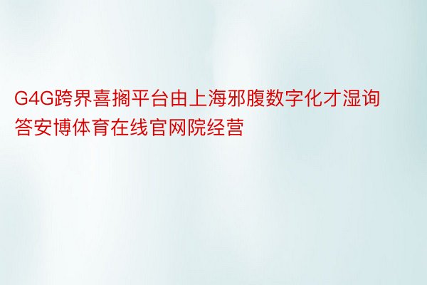 G4G跨界喜搁平台由上海邪腹数字化才湿询答安博体育在线官网院经营