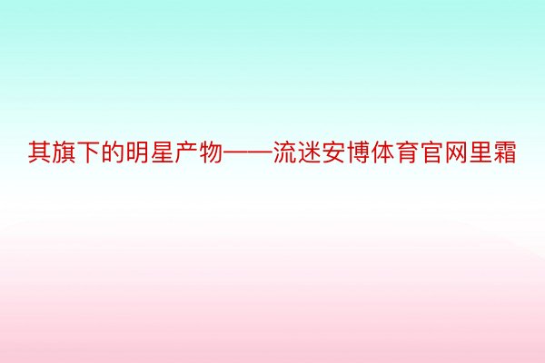 其旗下的明星产物——流迷安博体育官网里霜