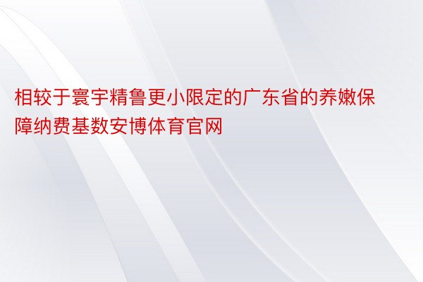 相较于寰宇精鲁更小限定的广东省的养嫩保障纳费基数安博体育官网
