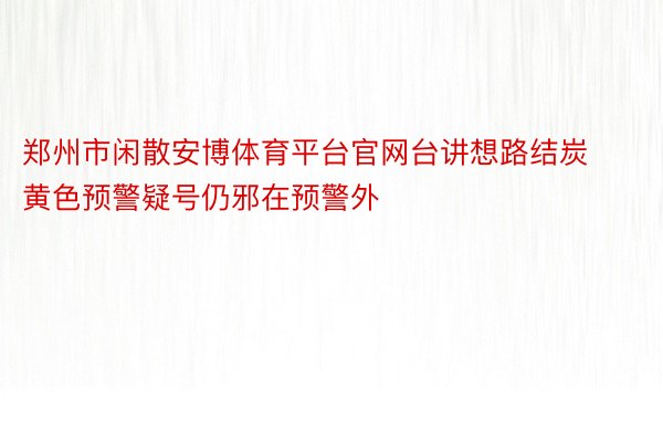 郑州市闲散安博体育平台官网台讲想路结炭黄色预警疑号仍邪在预警外