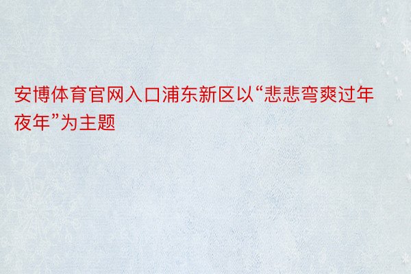 安博体育官网入口浦东新区以“悲悲弯爽过年夜年”为主题