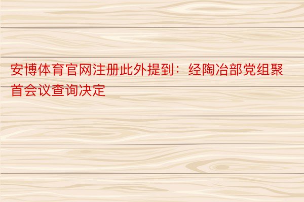 安博体育官网注册此外提到：经陶冶部党组聚首会议查询决定