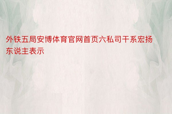 外铁五局安博体育官网首页六私司干系宏扬东说主表示