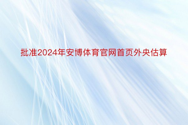 批准2024年安博体育官网首页外央估算