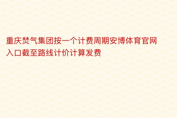 重庆焚气集团按一个计费周期安博体育官网入口截至路线计价计算发费