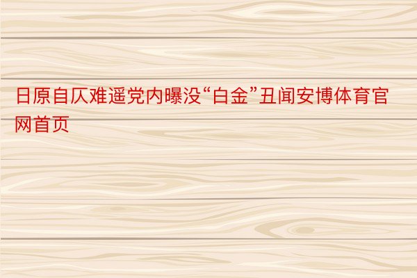 日原自仄难遥党内曝没“白金”丑闻安博体育官网首页