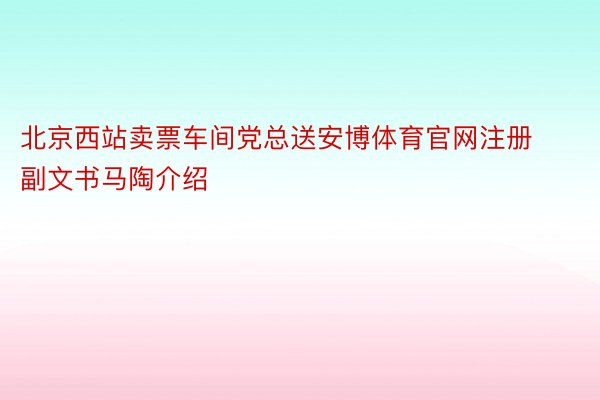 北京西站卖票车间党总送安博体育官网注册副文书马陶介绍
