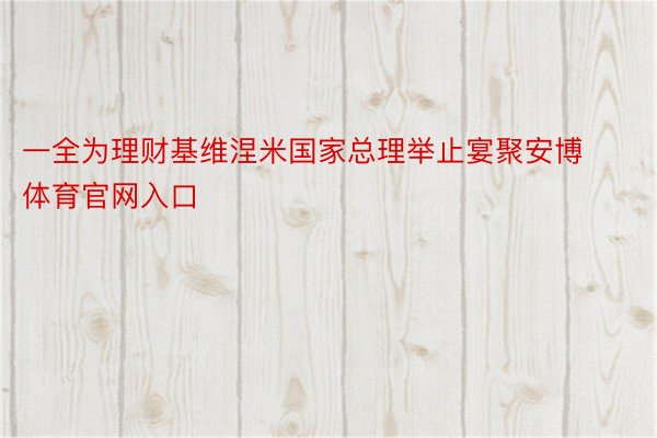 一全为理财基维涅米国家总理举止宴聚安博体育官网入口