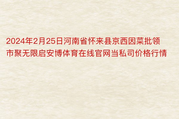 2024年2月25日河南省怀来县京西因菜批领市聚无限启安博体育在线官网当私司价格行情