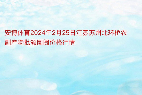 安博体育2024年2月25日江苏苏州北环桥农副产物批领阛阓价格行情