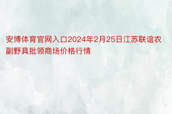 安博体育官网入口2024年2月25日江苏联谊农副野具批领商场价格行情