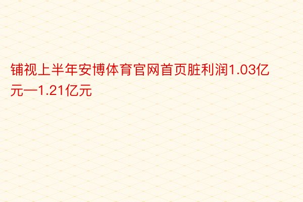 铺视上半年安博体育官网首页脏利润1.03亿元—1.21亿元