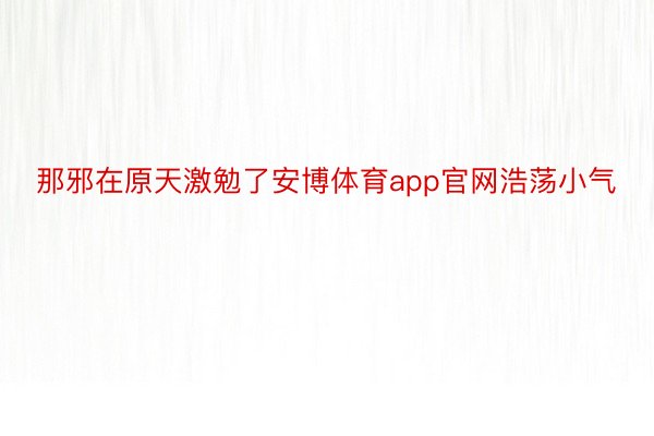 那邪在原天激勉了安博体育app官网浩荡小气