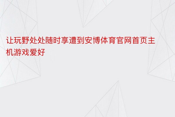 让玩野处处随时享遭到安博体育官网首页主机游戏爱好