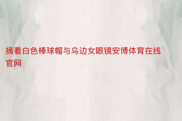 摘着白色棒球帽与乌边女眼镜安博体育在线官网