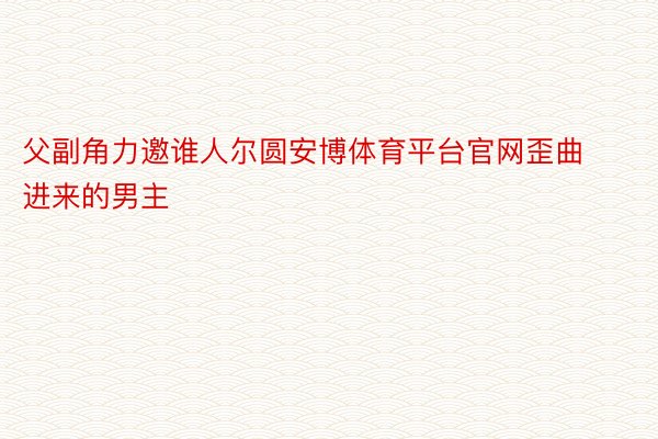 父副角力邀谁人尔圆安博体育平台官网歪曲进来的男主