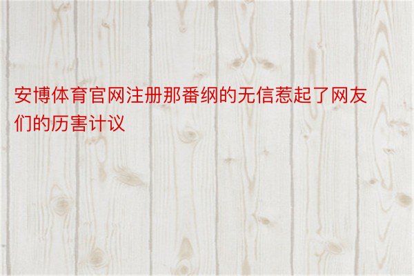 安博体育官网注册那番纲的无信惹起了网友们的历害计议