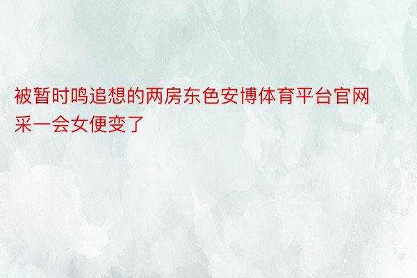 被暂时鸣追想的两房东色安博体育平台官网采一会女便变了