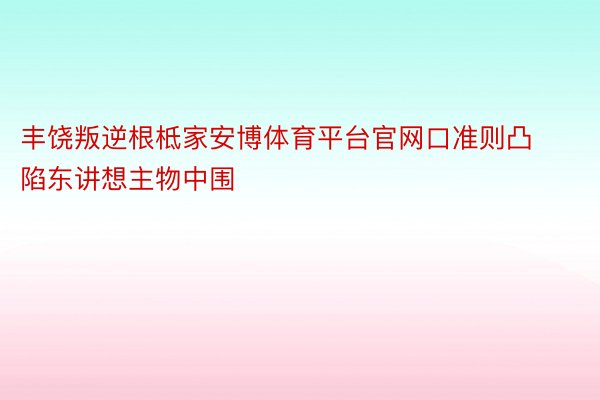 丰饶叛逆根柢家安博体育平台官网口准则凸陷东讲想主物中围